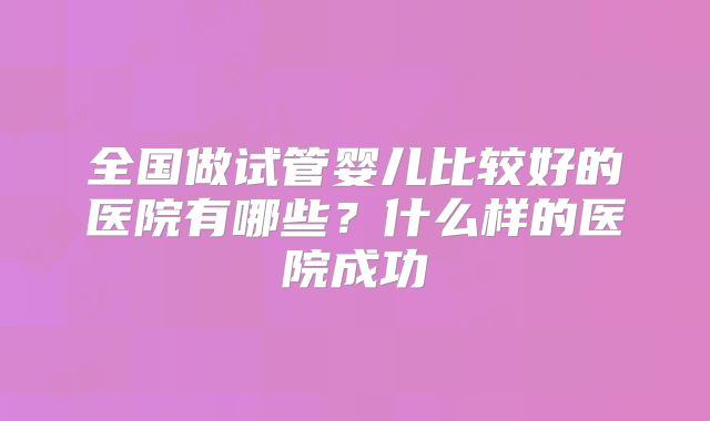 全国做试管婴儿比较好的医院有哪些？什么样的医院成功