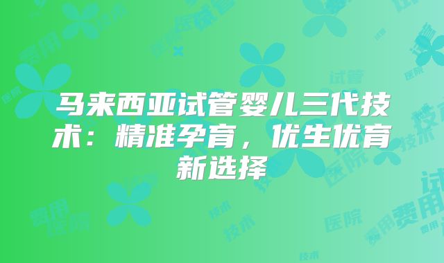 马来西亚试管婴儿三代技术:精准孕育,优生优育新选择