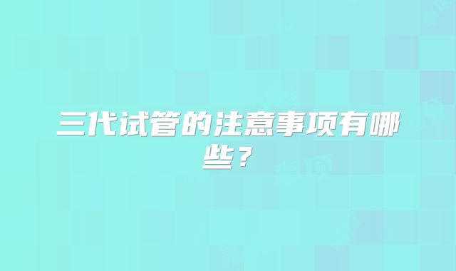 三代试管的注意事项有哪些?