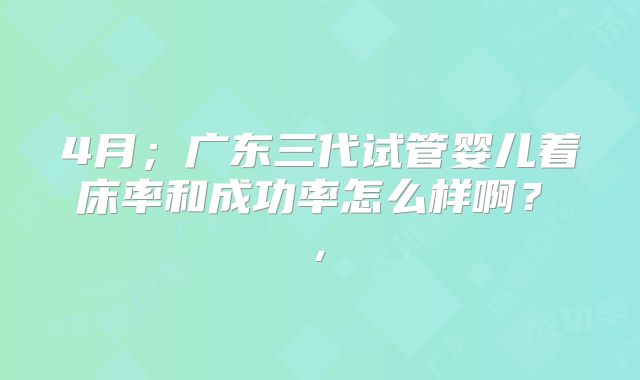 4月；广东三代试管婴儿着床率和成功率怎么样啊？  ， 