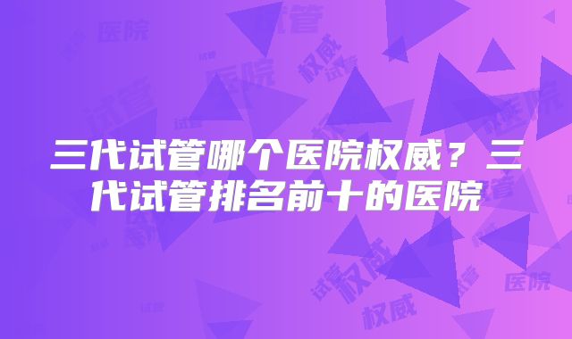 三代试管哪个医院权威？三代试管排名前十的医院