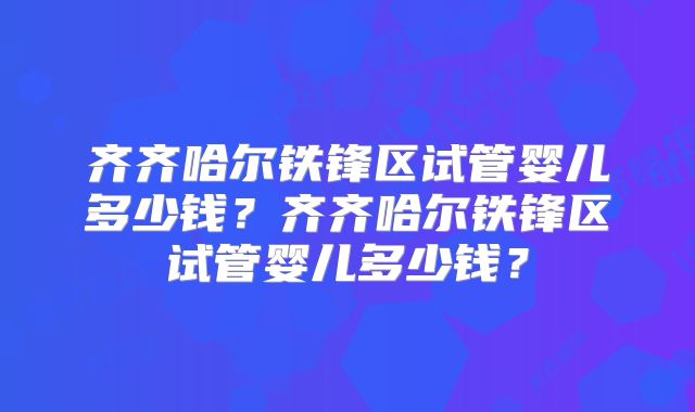 齐齐哈尔铁锋区试管婴儿多少钱？齐齐哈尔铁锋区试管婴儿多少钱？