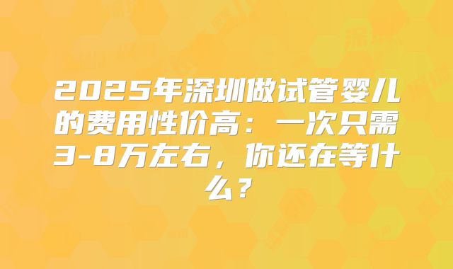 2025年深圳做试管婴儿的费用性价高：一次只需3-8万左右，你还在等什么？