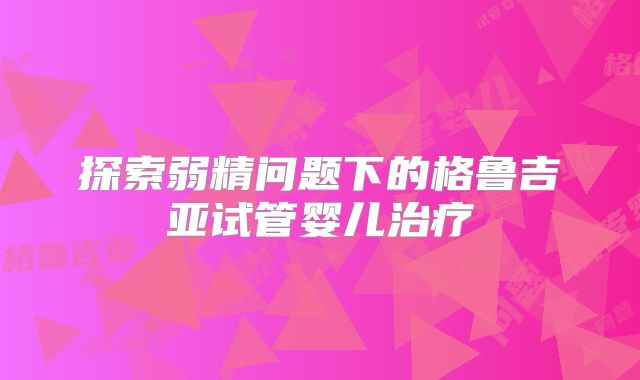 探索弱精问题下的格鲁吉亚试管婴儿治疗