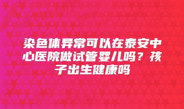 染色体异常可以在泰安中心医院做试管婴儿吗?孩子出生健康吗