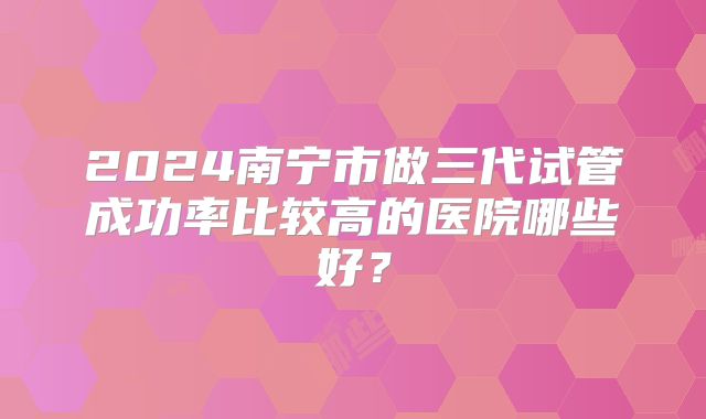 2024南宁市做三代试管成功率比较高的医院哪些好?