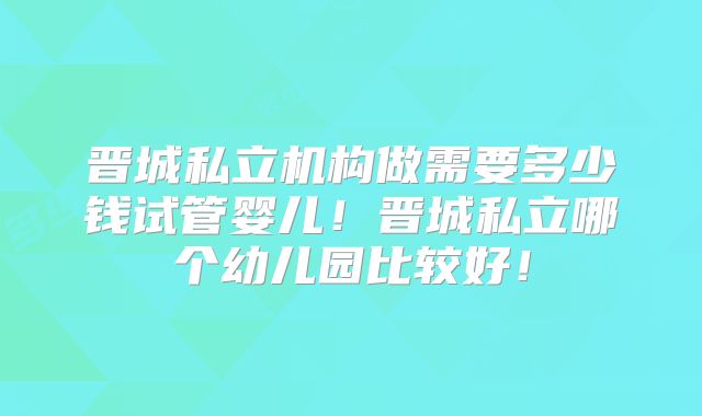 晋城私立机构做需要多少钱试管婴儿！晋城私立哪个幼儿园比较好！