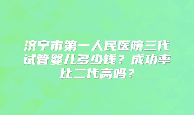 济宁市第一人民医院三代试管婴儿多少钱？成功率比二代高吗？