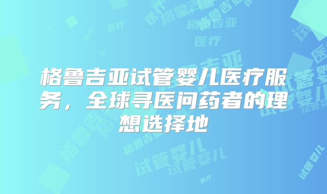 格鲁吉亚试管婴儿医疗服务，全球寻医问药者的理想选择地