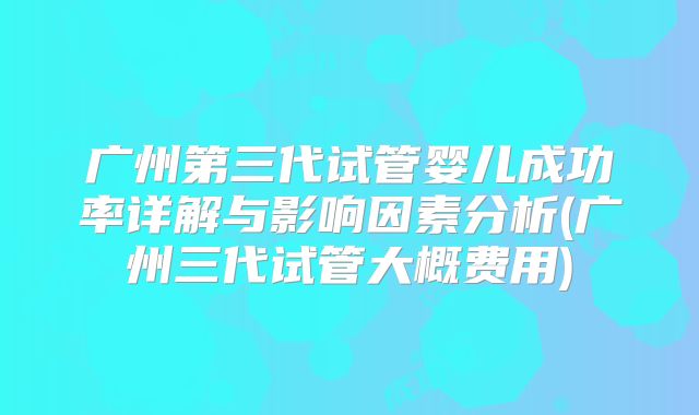 广州第三代试管婴儿成功率详解与影响因素分析(广州三代试管大概费用)