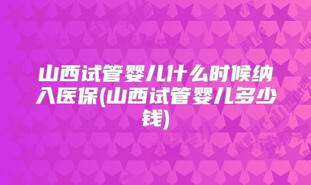 山西试管婴儿什么时候纳入医保(山西试管婴儿多少钱)