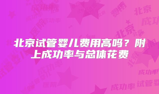北京试管婴儿费用高吗？附上成功率与总体花费