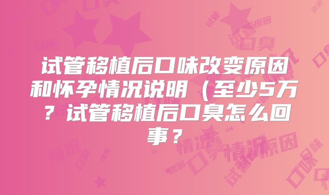 试管移植后口味改变原因和怀孕情况说明（至少5万？试管移植后口臭怎么回事？