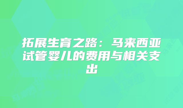 拓展生育之路:马来西亚试管婴儿的费用与相关支出