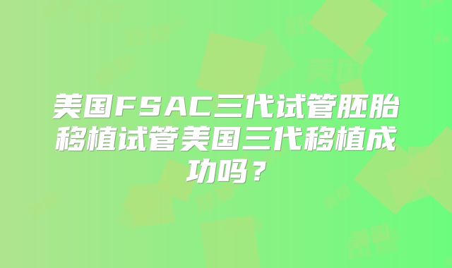 美国FSAC三代试管胚胎移植试管美国三代移植成功吗？
