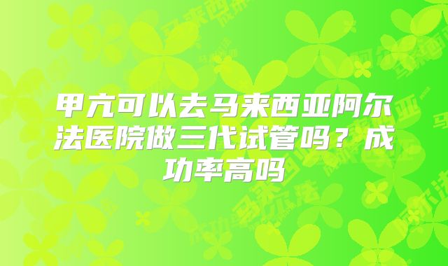 甲亢可以去马来西亚阿尔法医院做三代试管吗？成功率高吗