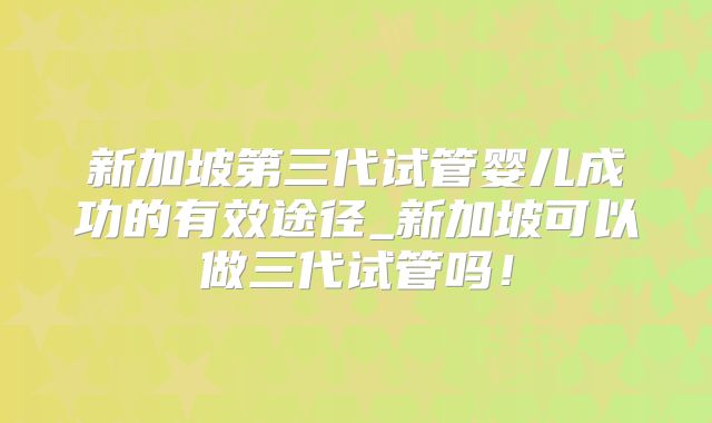 新加坡第三代试管婴儿成功的有效途径_新加坡可以做三代试管吗！