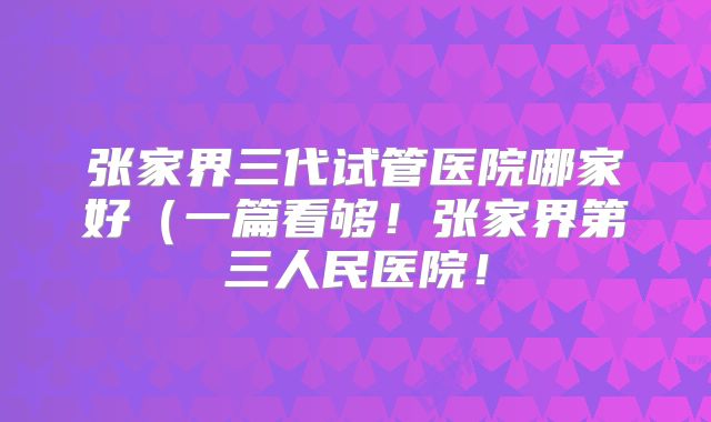 张家界三代试管医院哪家好（一篇看够！张家界第三人民医院！