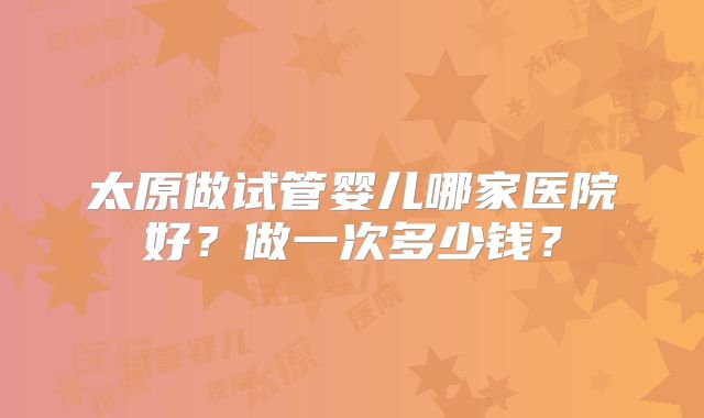 太原做试管婴儿哪家医院好？做一次多少钱？