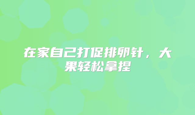 在家自己打促排卵针,大果轻松拿捏