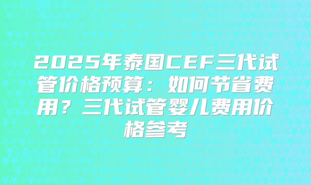 2025年泰国CEF三代试管价格预算：如何节省费用？三代试管婴儿费用价格参考