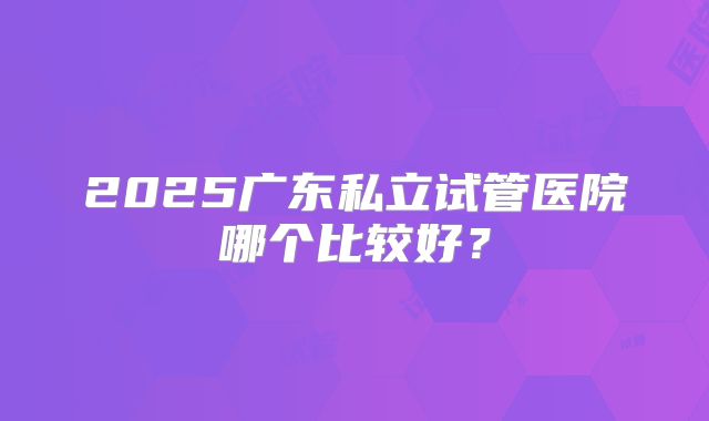 2025广东私立试管医院哪个比较好?