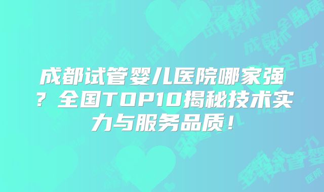 成都试管婴儿医院哪家强？全国TOP10揭秘技术实力与服务品质！