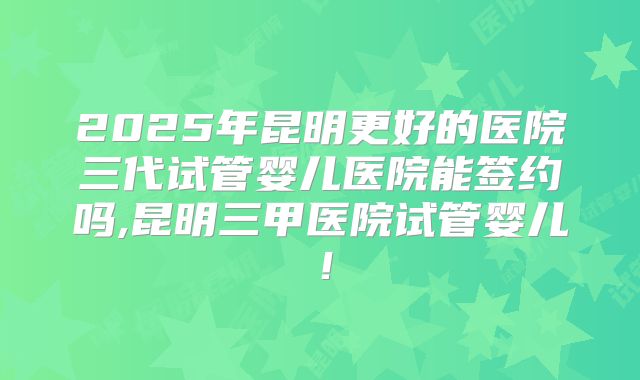 2025年昆明更好的医院三代试管婴儿医院能签约吗,昆明三甲医院试管婴儿！