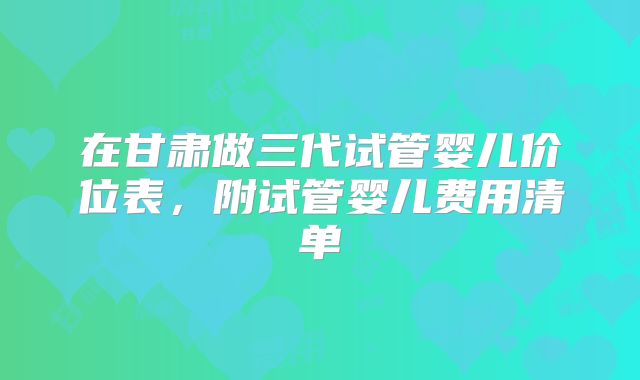 在甘肃做三代试管婴儿价位表，附试管婴儿费用清单
