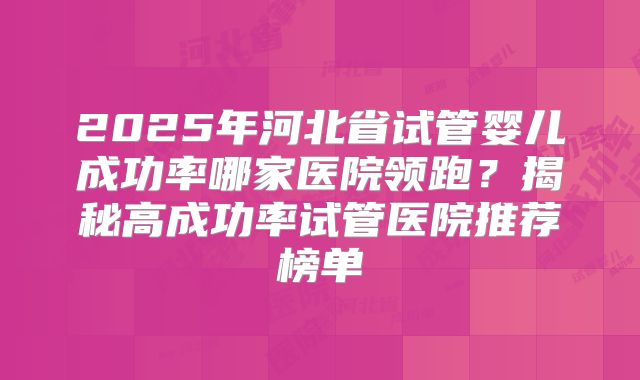 2025年河北省试管婴儿成功率哪家医院领跑？揭秘高成功率试管医院推荐榜单