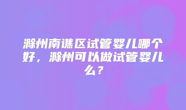 滁州南谯区试管婴儿哪个好,滁州可以做试管婴儿么?