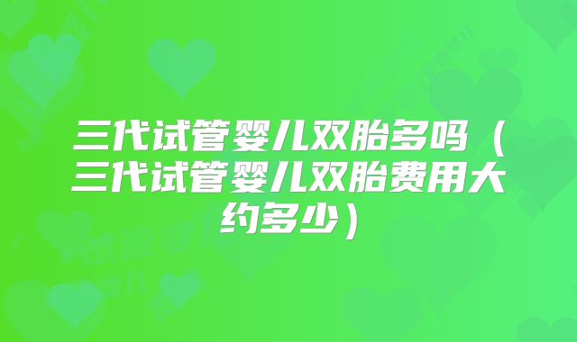 三代试管婴儿双胎多吗（三代试管婴儿双胎费用大约多少）
