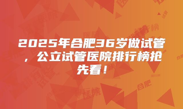 2025年合肥36岁做试管，公立试管医院排行榜抢先看！