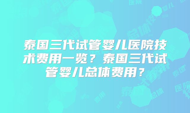 泰国三代试管婴儿医院技术费用一览?泰国三代试管婴儿总体费用?