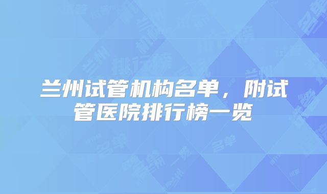 兰州试管机构名单，附试管医院排行榜一览