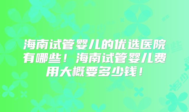 海南试管婴儿的优选医院有哪些！海南试管婴儿费用大概要多少钱！