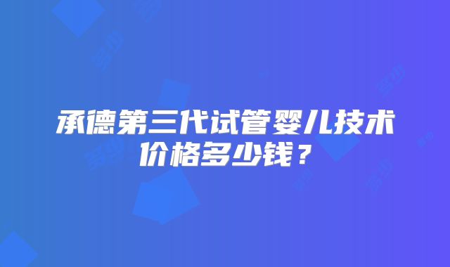 承德第三代试管婴儿技术价格多少钱?