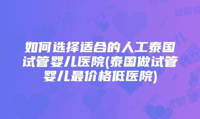如何选择适合的人工泰国试管婴儿医院(泰国做试管婴儿最价格低医院)