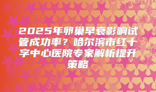 2025年卵巢早衰影响试管成功率?哈尔滨市红十字中心医院专家解析提升策略