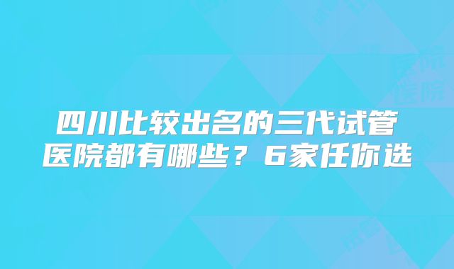 四川比较出名的三代试管医院都有哪些？6家任你选