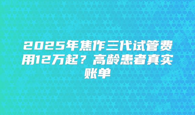 2025年焦作三代试管费用12万起?高龄患者真实账单