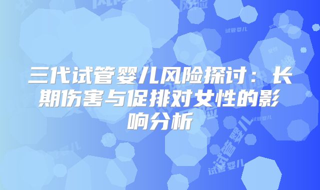 三代试管婴儿风险探讨:长期伤害与促排对女性的影响分析