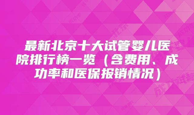 最新北京十大试管婴儿医院排行榜一览(含费用、成功率和医保报销情况)