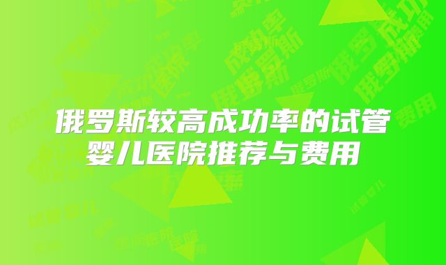 俄罗斯较高成功率的试管婴儿医院推荐与费用