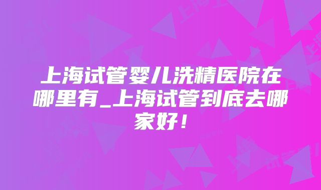 上海试管婴儿洗精医院在哪里有_上海试管到底去哪家好！