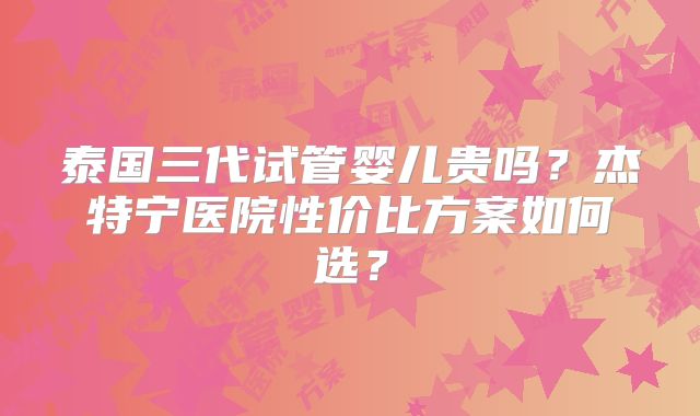 泰国三代试管婴儿贵吗？杰特宁医院性价比方案如何选？