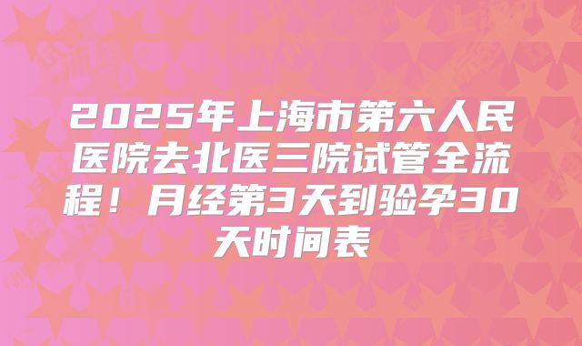 2025年上海市第六人民医院去北医三院试管全流程！月经第3天到验孕30天时间表