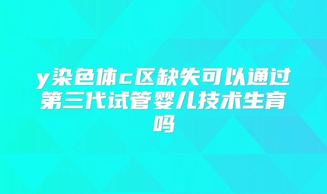 y染色体c区缺失可以通过第三代试管婴儿技术生育吗