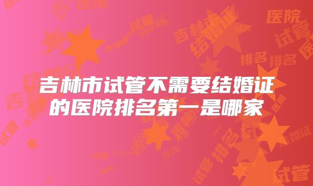 吉林市试管不需要结婚证的医院排名第一是哪家
