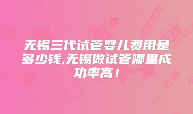 无锡三代试管婴儿费用是多少钱,无锡做试管哪里成功率高!